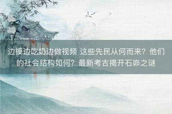 边摸边吃奶边做视频 这些先民从何而来？他们的社会结构如何？最新考古揭开石峁之谜
