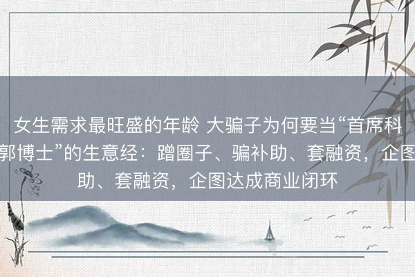 女生需求最旺盛的年龄 大骗子为何要当“首席科学家”？起底“郭博士”的生意经：蹭圈子、骗补助、套融资，企图达成商业闭环