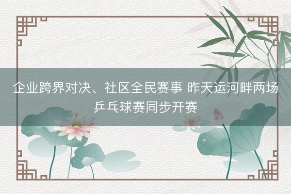 企业跨界对决、社区全民赛事 昨天运河畔两场乒乓球赛同步开赛