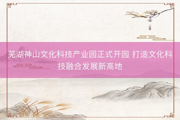 芜湖神山文化科技产业园正式开园 打造文化科技融合发展新高地