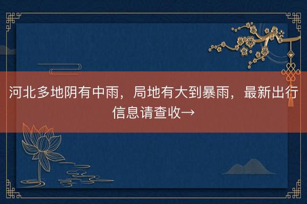 河北多地阴有中雨,局地有大到暴雨,最新出行信息请查收→