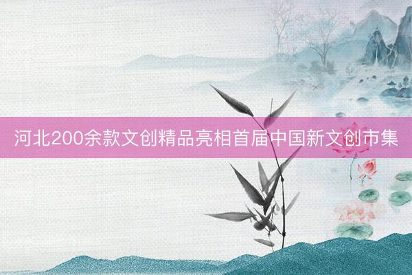 河北200余款文创精品亮相首届中国新文创市集