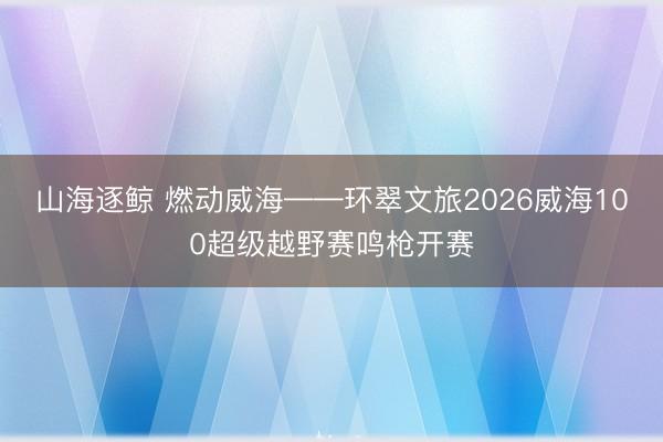 山海逐鲸 燃动威海——环翠文旅2026威海100超级越野赛鸣枪开赛