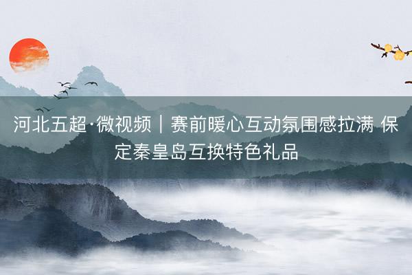 河北五超·微视频｜赛前暖心互动氛围感拉满 保定秦皇岛互换特色礼品