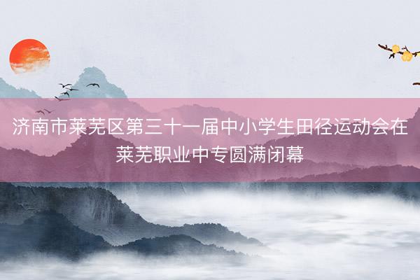济南市莱芜区第三十一届中小学生田径运动会在莱芜职业中专圆满闭幕