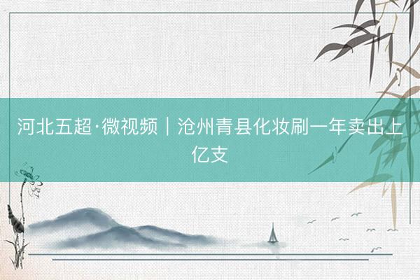 河北五超·微视频｜沧州青县化妆刷一年卖出上亿支