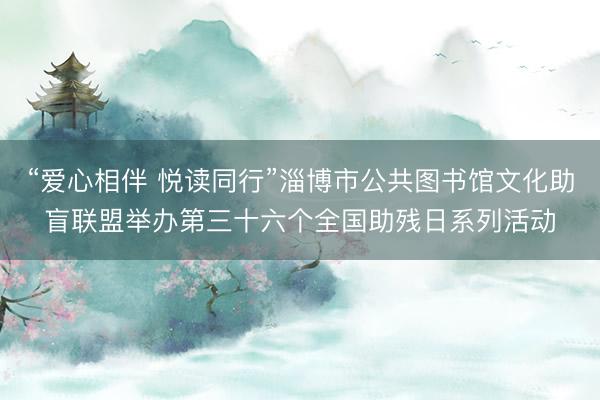 “爱心相伴 悦读同行”淄博市公共图书馆文化助盲联盟举办第三十六个全国助残日系列活动