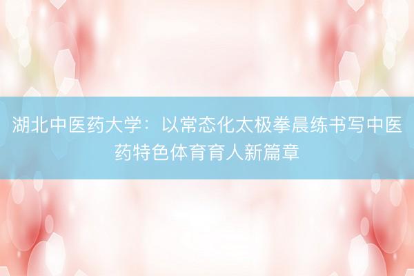 湖北中医药大学：以常态化太极拳晨练书写中医药特色体育育人新篇章