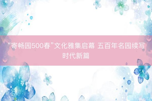 “寄畅园500春”文化雅集启幕 五百年名园续写时代新篇