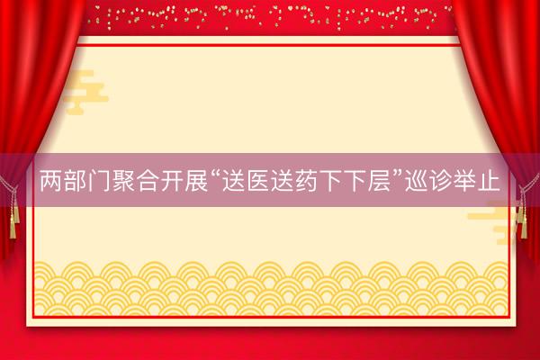 两部门聚合开展“送医送药下下层”巡诊举止