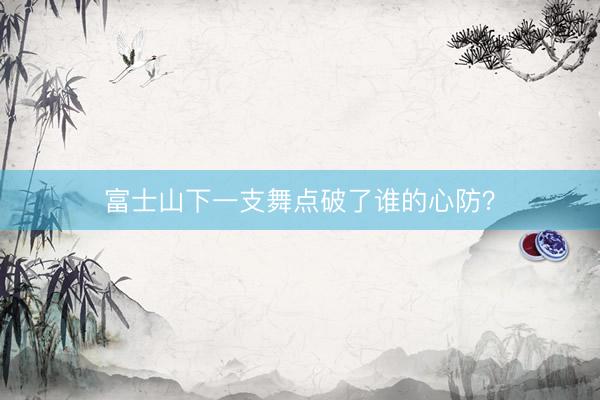 富士山下一支舞点破了谁的心防？