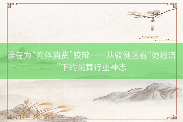 谁在为“肉体消费”狡辩——从驳倒区看“她经济”下的跳舞行业神志