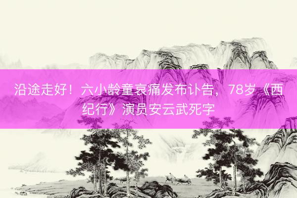 沿途走好！六小龄童哀痛发布讣告，78岁《西纪行》演员安云武死字