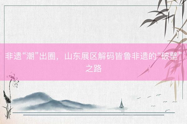 非遗“潮”出圈，山东展区解码皆鲁非遗的“破壁”之路