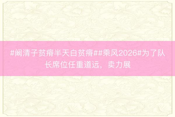 #阚清子贫瘠半天白贫瘠##乘风2026#为了队长席位任重道远，卖力展