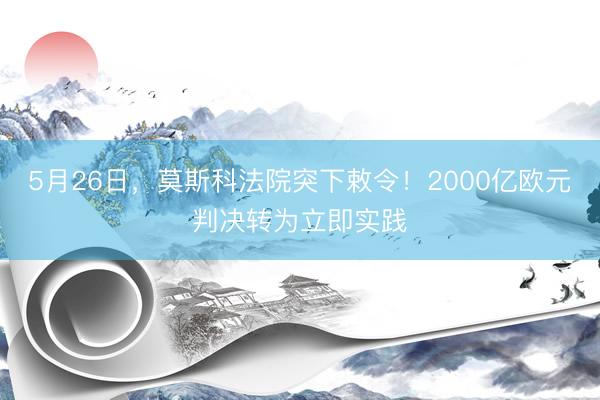 5月26日，莫斯科法院突下敕令！2000亿欧元判决转为立即实践
