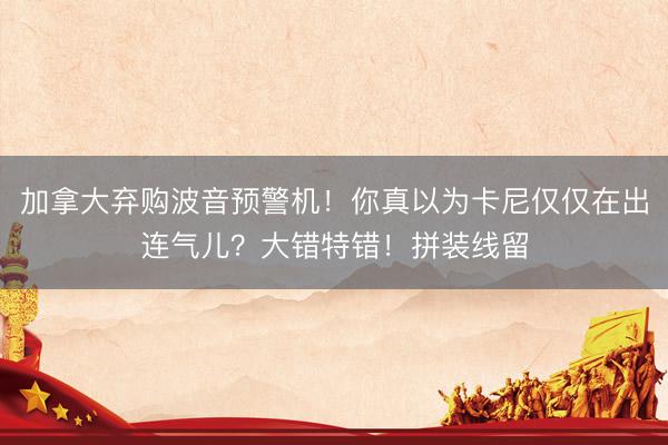 加拿大弃购波音预警机！你真以为卡尼仅仅在出连气儿？大错特错！拼装线留