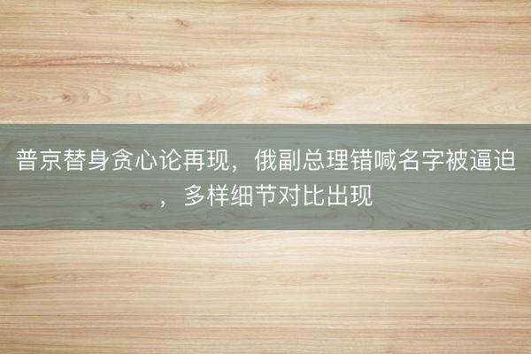 普京替身贪心论再现，俄副总理错喊名字被逼迫，多样细节对比出现