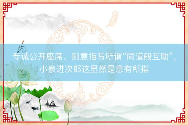 专诚公开座席、刻意描写所谓“同道般互助”,小泉进次郎这显然是意有所指