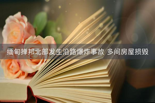 缅甸掸邦北部发生沿路爆炸事故 多间房屋损毁