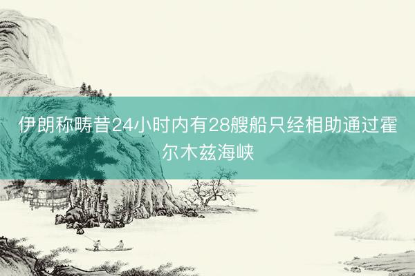 伊朗称畴昔24小时内有28艘船只经相助通过霍尔木兹海峡