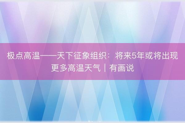 极点高温——天下征象组织：将来5年或将出现更多高温天气｜有画说