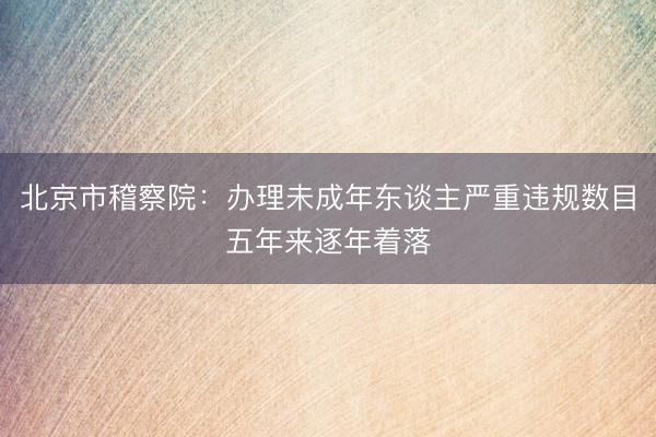 北京市稽察院：办理未成年东谈主严重违规数目五年来逐年着落