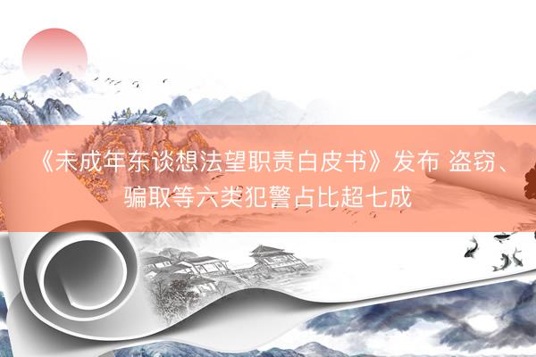 《未成年东谈想法望职责白皮书》发布 盗窃、骗取等六类犯警占比超七成