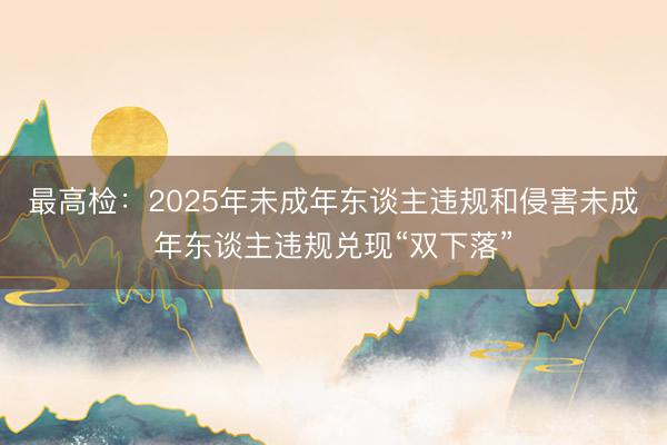 最高检：2025年未成年东谈主违规和侵害未成年东谈主违规兑现“双下落”