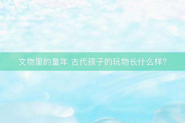 文物里的童年 古代孩子的玩物长什么样？
