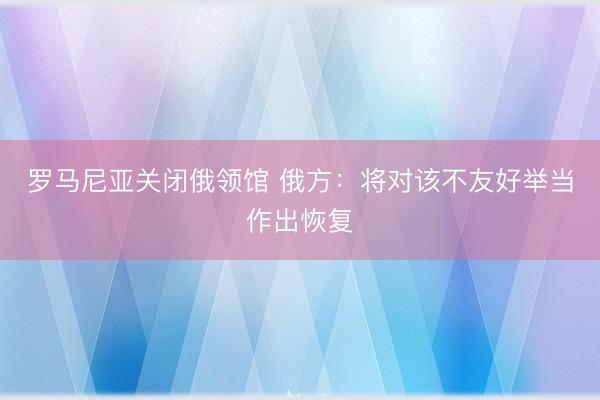 罗马尼亚关闭俄领馆 俄方：将对该不友好举当作出恢复