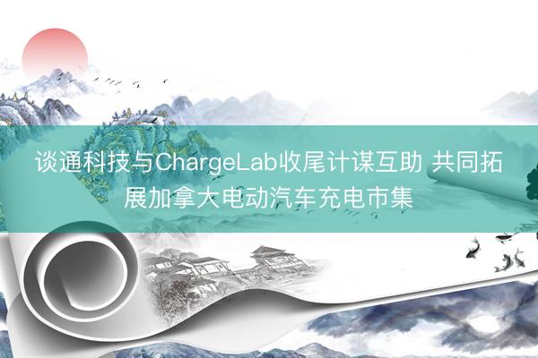 谈通科技与ChargeLab收尾计谋互助 共同拓展加拿大电动汽车充电市集