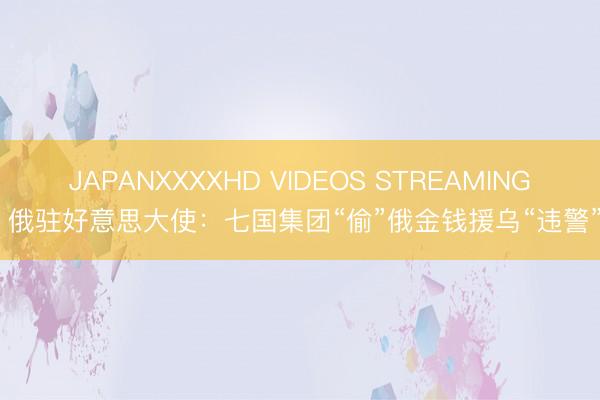 JAPANXXXXHD VIDEOS STREAMING 俄驻好意思大使：七国集团“偷”俄金钱援乌“违警”