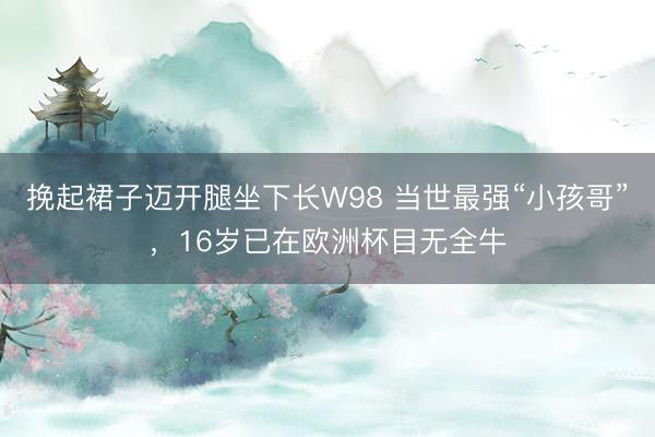 挽起裙子迈开腿坐下长W98 当世最强“小孩哥”，16岁已在欧洲杯目无全牛