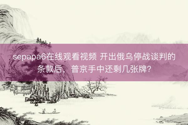 sepapa6在线观看视频 开出俄乌停战谈判的条款后，普京手中还剩几张牌？