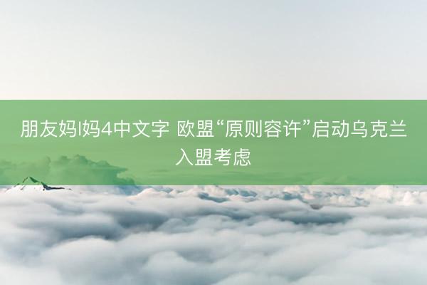 朋友妈l妈4中文字 欧盟“原则容许”启动乌克兰入盟考虑