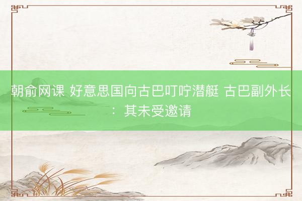 朝俞网课 好意思国向古巴叮咛潜艇 古巴副外长：其未受邀请