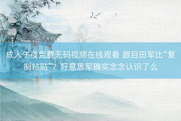 成人午夜免费无码视频在线观看 跟目田军比“复制粘贴”？好意思军确实念念认识了么