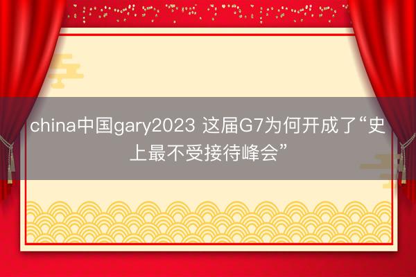china中国gary2023 这届G7为何开成了“史上最不受接待峰会”