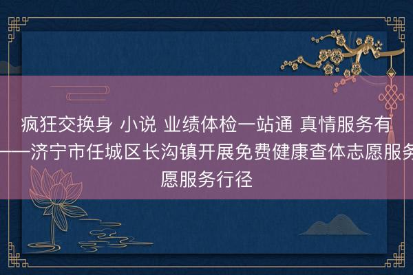 疯狂交换身 小说 业绩体检一站通 真情服务有温度——济宁市任城区长沟镇开展免费健康查体志愿服务行径