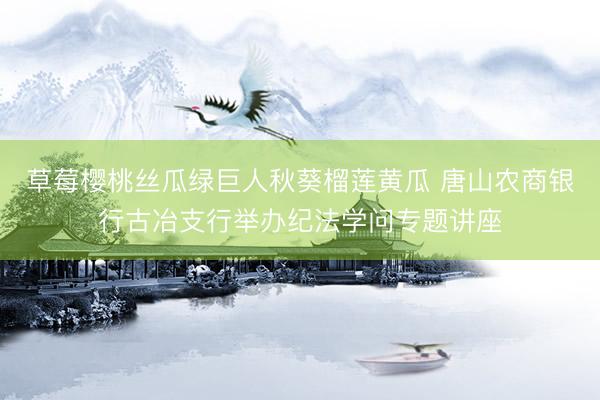 草莓樱桃丝瓜绿巨人秋葵榴莲黄瓜 唐山农商银行古冶支行举办纪法学问专题讲座