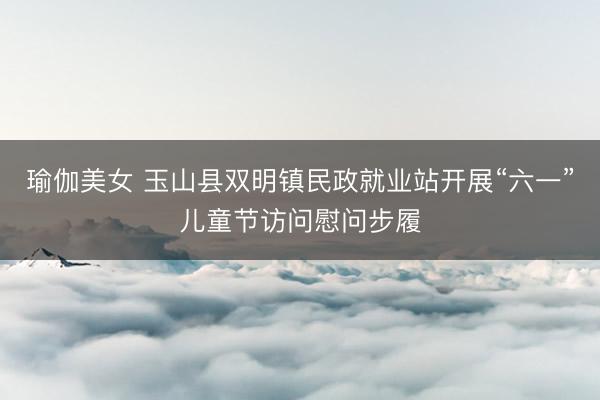 瑜伽美女 玉山县双明镇民政就业站开展“六一”儿童节访问慰问步履