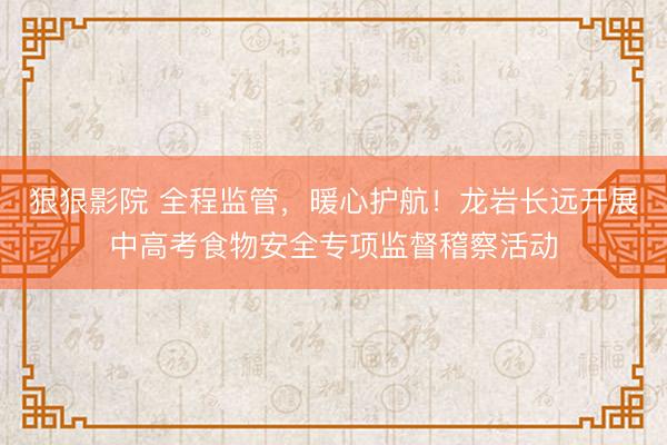 狠狠影院 全程监管，暖心护航！龙岩长远开展中高考食物安全专项监督稽察活动