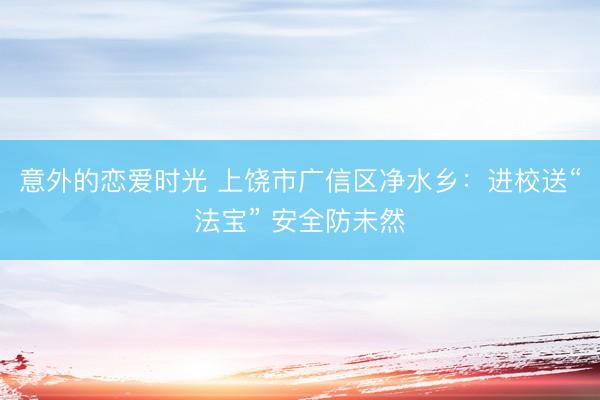 意外的恋爱时光 上饶市广信区净水乡：进校送“法宝” 安全防未然