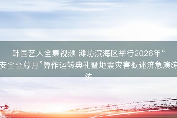 韩国艺人全集视频 潍坊滨海区举行2026年“安全坐蓐月”算作运转典礼暨地震灾害概述济急演练
