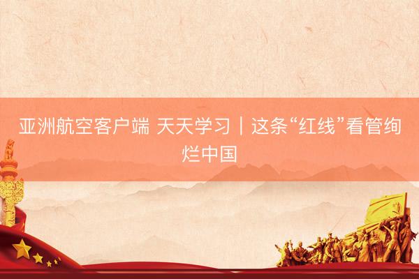 亚洲航空客户端 天天学习｜这条“红线”看管绚烂中国