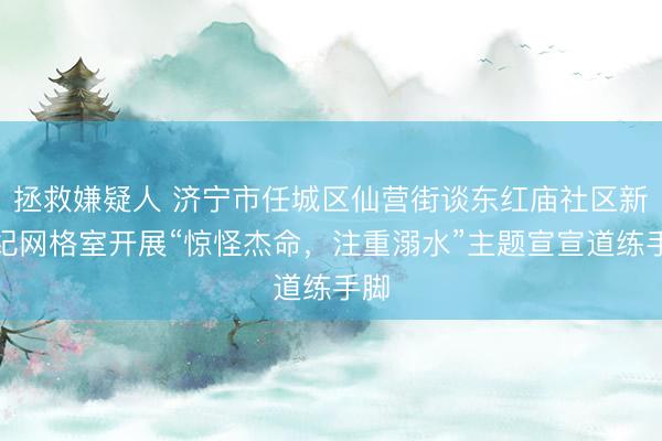 拯救嫌疑人 济宁市任城区仙营街谈东红庙社区新世纪网格室开展“惊怪杰命，注重溺水”主题宣宣道练手脚