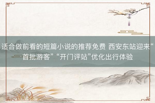 适合做前看的短篇小说的推荐免费 西安东站迎来“首批游客” “开门评站”优化出行体验