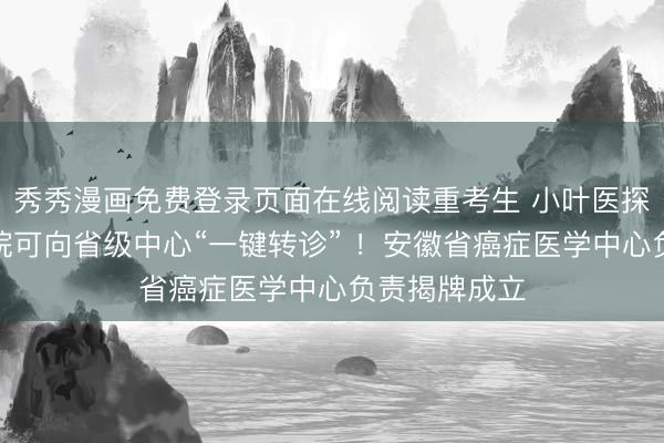 秀秀漫画免费登录页面在线阅读重考生 小叶医探｜市县级病院可向省级中心“一键转诊” ！安徽省癌症医学中心负责揭牌成立