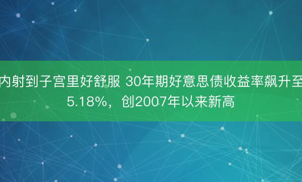 内射到子宫里好舒服 30年期好意思债收益率飙升至5.18%，创2007年以来新高